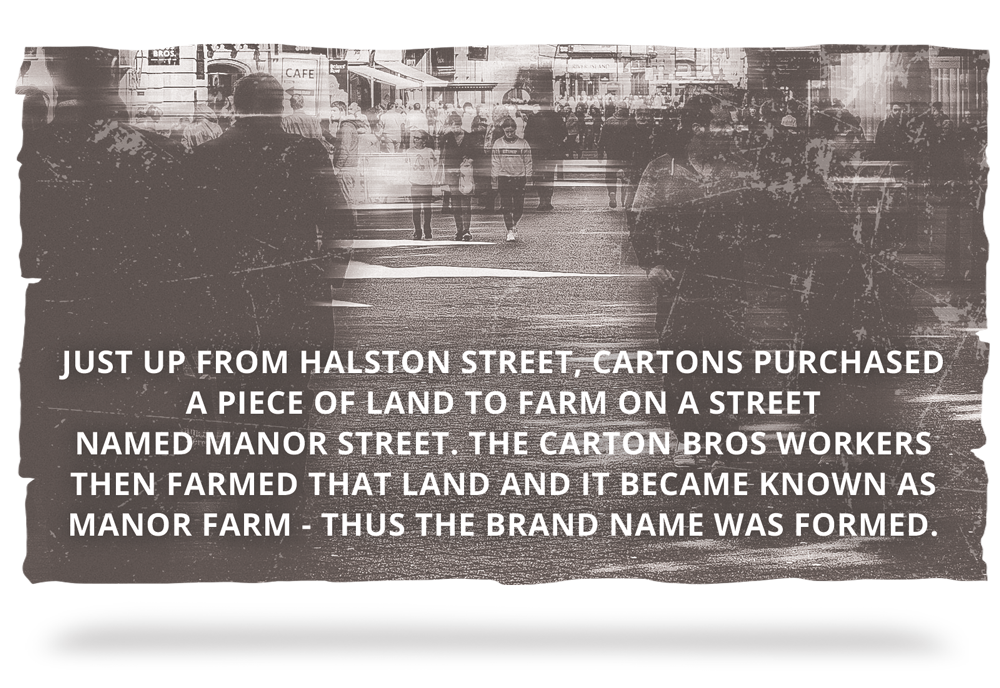 938 - Just up from Halston Street, Cartons purchased a piece of land to farm on a street named Manor Street. The Carton Bros workers then farmed that land and it became known as Manor Farm - thus the brand name was formed.