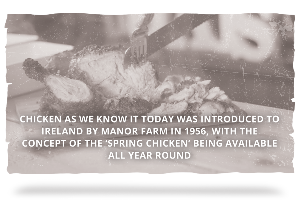 1956 - Chicken as we know it today was introduced to Ireland by Manor Farm in 1956, with the concept of the ‘Spring Chicken’ being available all year round.
