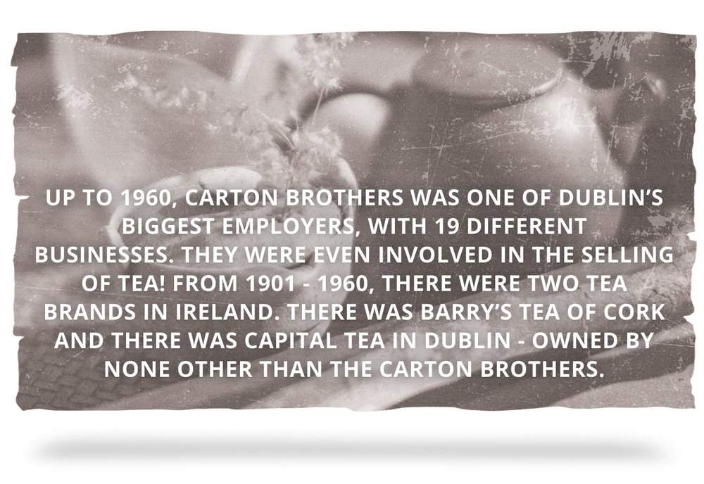 Up to 1960, Carton Brothers was one of Dublin’s biggest employers, with 19 different businesses. They were even involved in the selling of Tea! From 1901 - 1960, there were two tea brands in Ireland. There was Barry’s tea of Cork and there was Capital Tea in Dublin - owned by none other than the Carton Brothers.