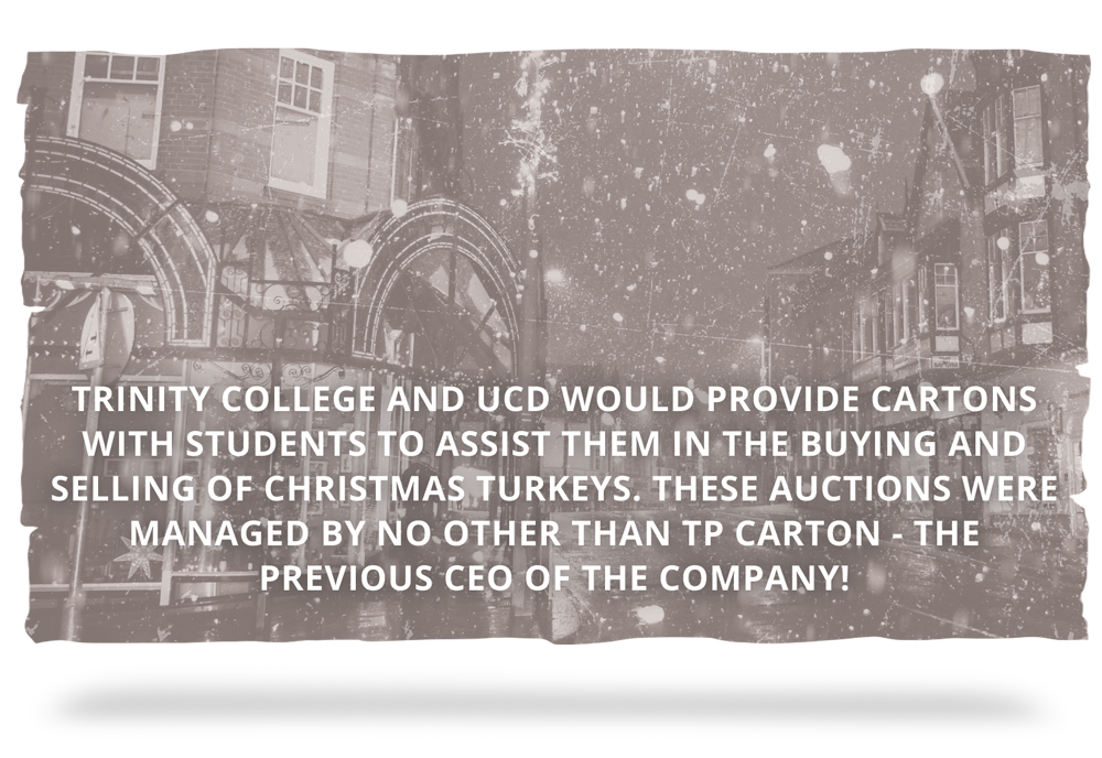 DUBLIN CHRISTMAS MARKETS Cont. ... Trinity College and UCD would provide Cartons with students to assist them in the buying and selling of Christmas Turkeys. These auctions were managed by no other than TP Carton - the previous CEO of the company!