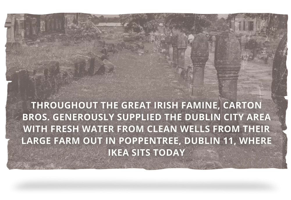 THE GREAT IRISH FAMINE - Throughout the Great Irish Famine, Carton Bros. generously supplied the Dublin City area with fresh water from clean wells from their large farm out in Poppentree, Dublin 11, where Ikea sits today.