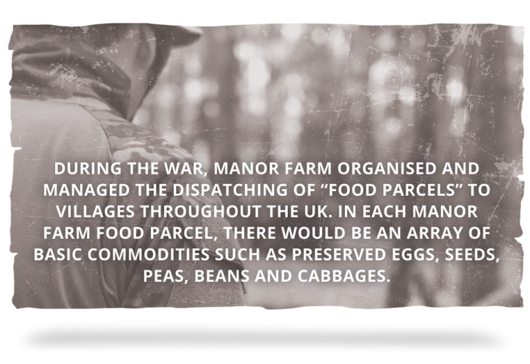 WORLD WAR TWO During the war, Manor Farm organised and managed the dispatching of “Food parcels” to villages throughout the UK. In each Manor Farm food parcel, there would be an array of basic commodities such as preserved eggs, seeds, peas, beans and cabbages.